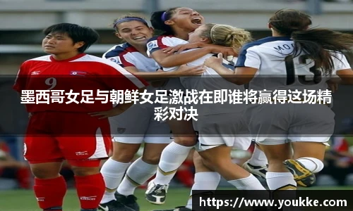 墨西哥女足与朝鲜女足激战在即谁将赢得这场精彩对决